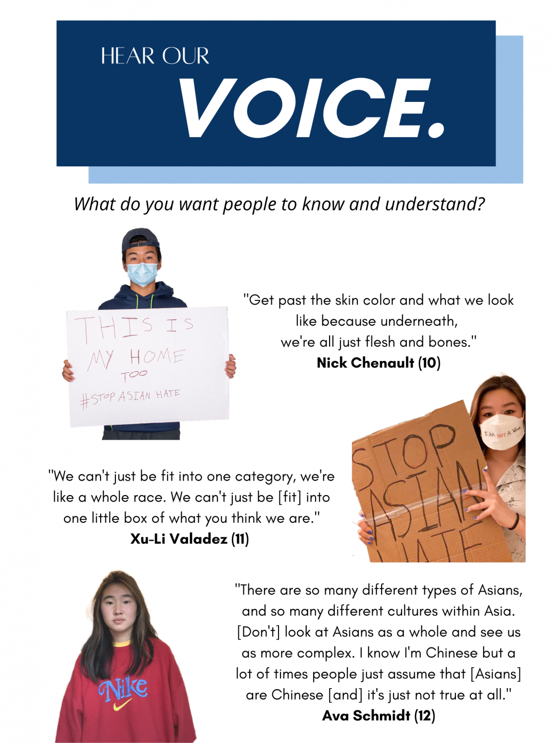 An infographic titled “Hear Our Voice” at the top followed by a question, “what do you want people to know and understand,” underneath. First row on the left, there is a portrait of Nick Chenault holding a sign which says, “This is my home too #StopAsianHate.” On the left, a quote by him is displayed which says: “get past the skin color and what we look like because underneath, we’re all just flesh and bones.” Second row on the right, there is a portrait of Xu-Li Valadez holding a sign which says, “Stop Asian Hate” On the left, a quote by her is displayed which says: “We can’t just be fit into one category, we’re like a whole race. We can’t just be [fit] into one little box of what you think we are.” Third row on the left, there is a portrait of Ava Scmidt. On the right, a quote by her is displayed which says: “There are so many different types of Asians, and so many different cultures within Asia. [Don’t] look at Asians as a whole and see us as more complex. I know I’m Chinese but a lot of times people just assume that [Asians] are Chinese [and] it’s just not true at all.”